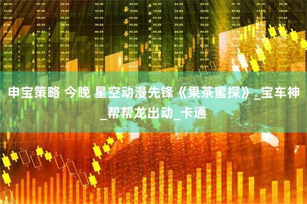 申宝策略 今晚 星空动漫先锋《果茶蜜探》_宝车神_帮帮龙出动_卡通