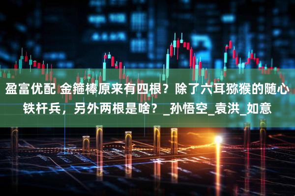 盈富优配 金箍棒原来有四根？除了六耳猕猴的随心铁杆兵，另外两根是啥？_孙悟空_袁洪_如意