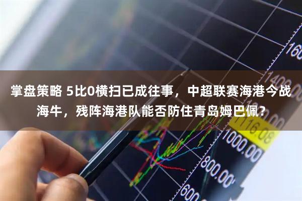 掌盘策略 5比0横扫已成往事，中超联赛海港今战海牛，残阵海港队能否防住青岛姆巴佩？