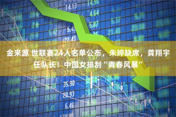 金来源 世联赛24人名单公布，朱婷缺席，龚翔宇任队长！中国女排刮“青春风暴”