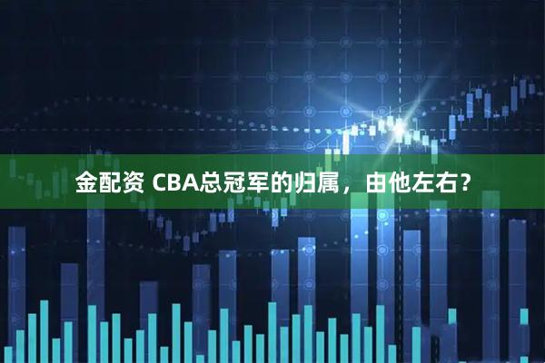 金配资 CBA总冠军的归属，由他左右？
