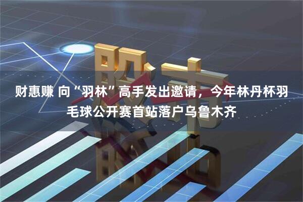 财惠赚 向“羽林”高手发出邀请，今年林丹杯羽毛球公开赛首站落户乌鲁木齐