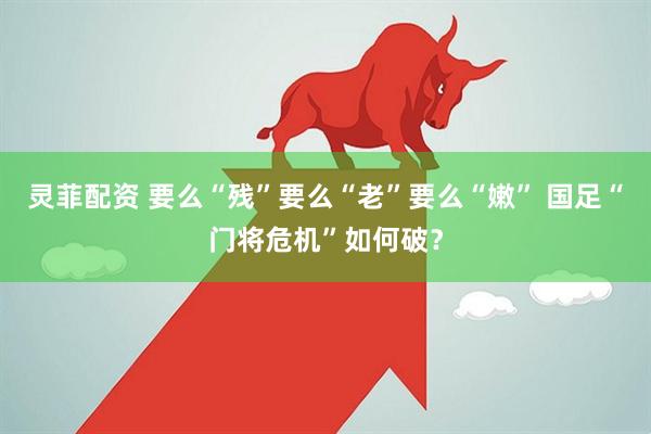 灵菲配资 要么“残”要么“老”要么“嫩” 国足“门将危机”如何破？