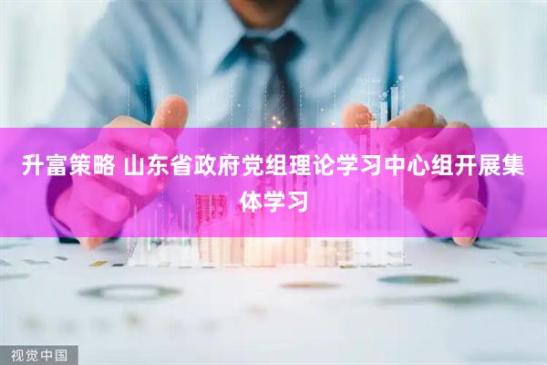 升富策略 山东省政府党组理论学习中心组开展集体学习