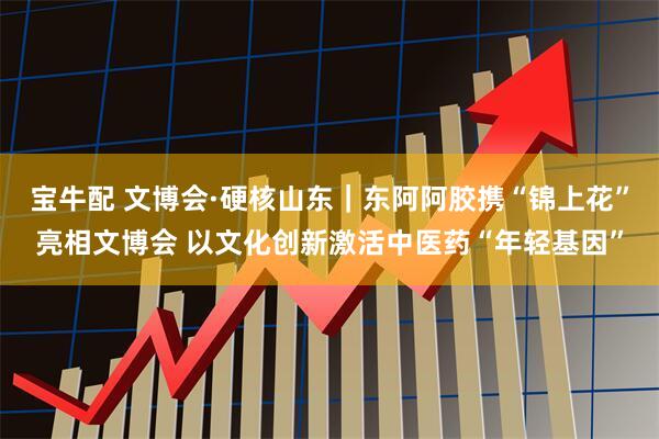 宝牛配 文博会·硬核山东｜东阿阿胶携“锦上花”亮相文博会 以文化创新激活中医药“年轻基因”