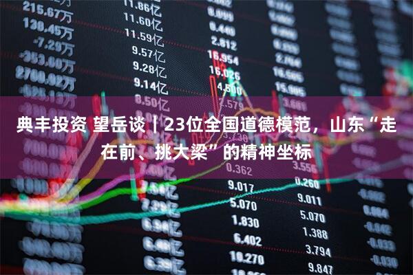 典丰投资 望岳谈｜23位全国道德模范，山东“走在前、挑大梁”的精神坐标