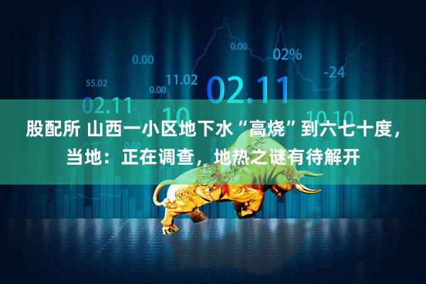 股配所 山西一小区地下水“高烧”到六七十度，当地：正在调查，地热之谜有待解开