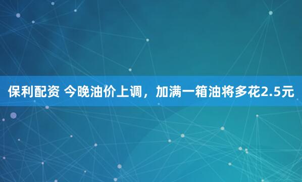 保利配资 今晚油价上调，加满一箱油将多花2.5元