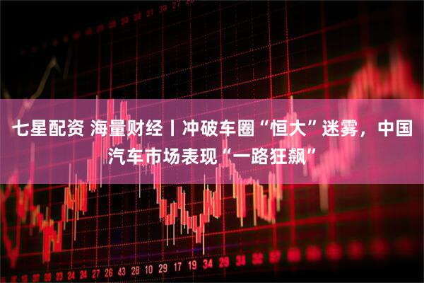 七星配资 海量财经丨冲破车圈“恒大”迷雾，中国汽车市场表现“一路狂飙”