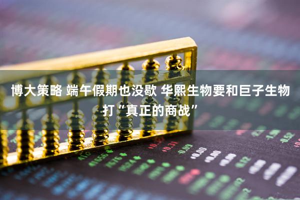 博大策略 端午假期也没歇 华熙生物要和巨子生物打“真正的商战”