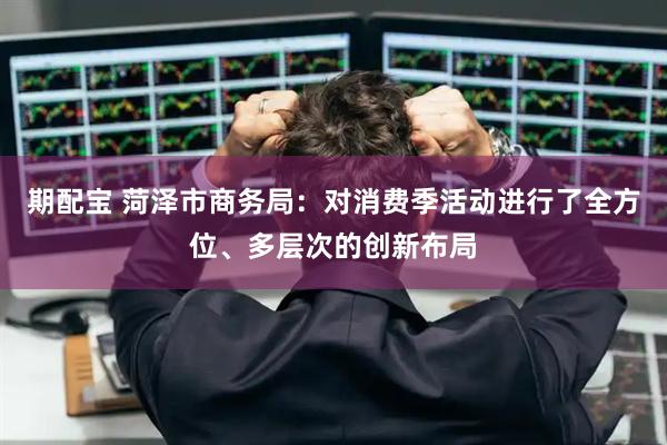 期配宝 菏泽市商务局：对消费季活动进行了全方位、多层次的创新布局