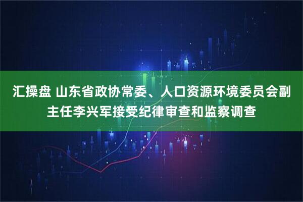 汇操盘 山东省政协常委、人口资源环境委员会副主任李兴军接受纪律审查和监察调查