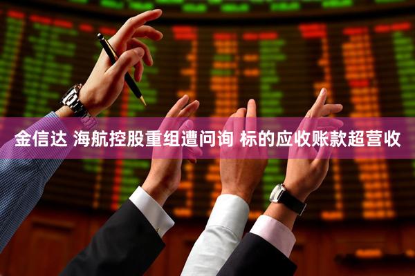 金信达 海航控股重组遭问询 标的应收账款超营收