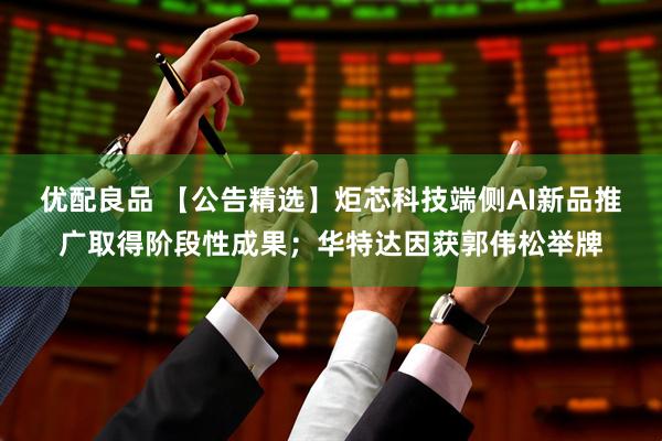 优配良品 【公告精选】炬芯科技端侧AI新品推广取得阶段性成果；华特达因获郭伟松举牌