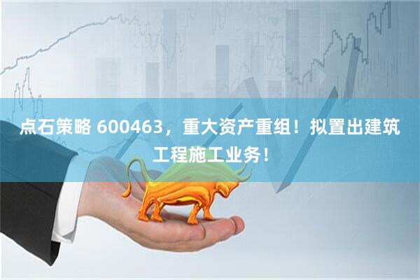点石策略 600463，重大资产重组！拟置出建筑工程施工业务！