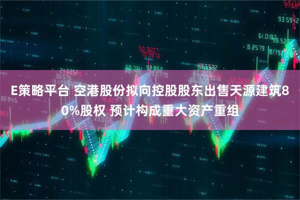 E策略平台 空港股份拟向控股股东出售天源建筑80%股权 预计构成重大资产重组