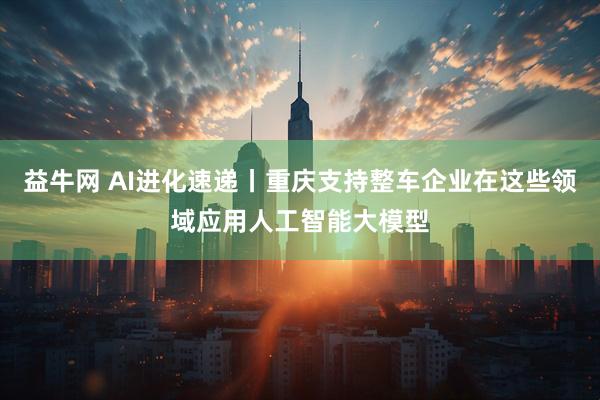 益牛网 AI进化速递丨重庆支持整车企业在这些领域应用人工智能大模型