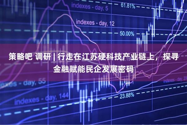 策略吧 调研 | 行走在江苏硬科技产业链上，探寻金融赋能民企发展密码