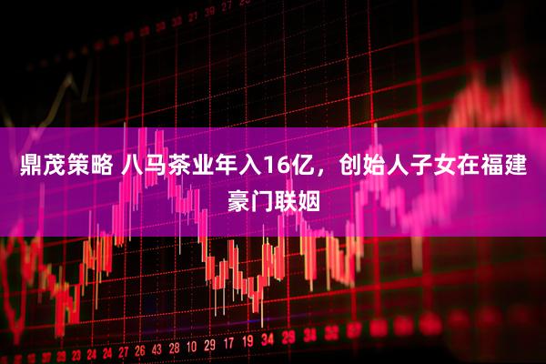 鼎茂策略 八马茶业年入16亿，创始人子女在福建豪门联姻