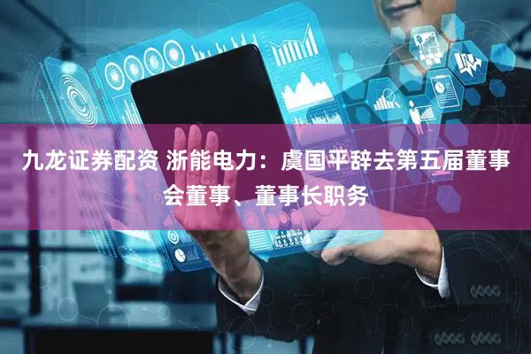 九龙证券配资 浙能电力：虞国平辞去第五届董事会董事、董事长职务