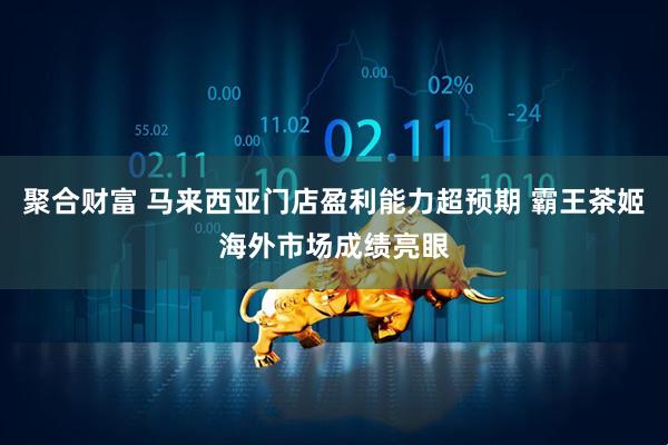聚合财富 马来西亚门店盈利能力超预期 霸王茶姬海外市场成绩亮眼