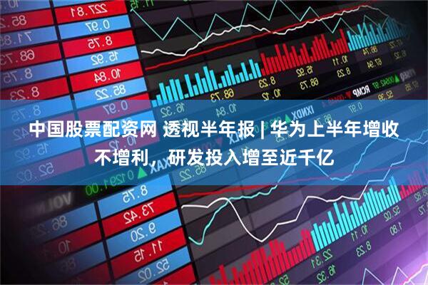 中国股票配资网 透视半年报 | 华为上半年增收不增利，研发投入增至近千亿