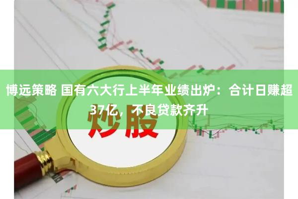 博远策略 国有六大行上半年业绩出炉：合计日赚超37亿，不良贷款齐升