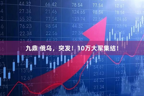 九鼎 俄乌，突发！10万大军集结！