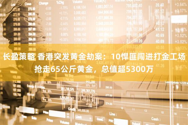 长盈策略 香港突发黄金劫案：10悍匪闯进打金工场抢走65公斤黄金，总值超5300万