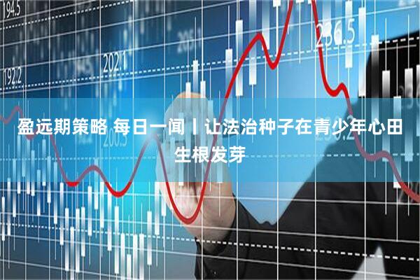 盈远期策略 每日一闻丨让法治种子在青少年心田生根发芽