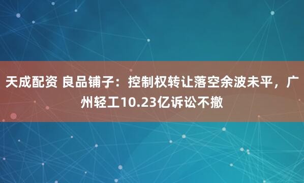 天成配资 良品铺子:控制权转让落空余波未平,广州轻工10.23亿诉讼不撤