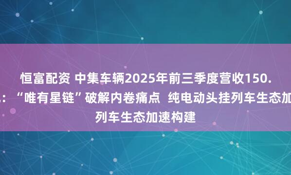 恒富配资 中集车辆2025年前三季度营收150.12亿元：“唯有星链”破解内卷痛点  纯电动头挂列车生态加速构建