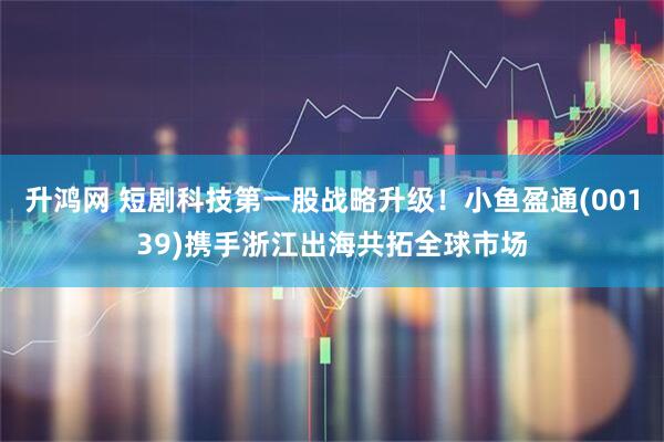 升鸿网 短剧科技第一股战略升级！小鱼盈通(00139)携手浙江出海共拓全球市场