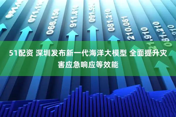 51配资 深圳发布新一代海洋大模型 全面提升灾害应急响应等效能