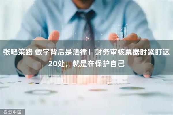 张吧策路 数字背后是法律！财务审核票据时紧盯这20处，就是在保护自己