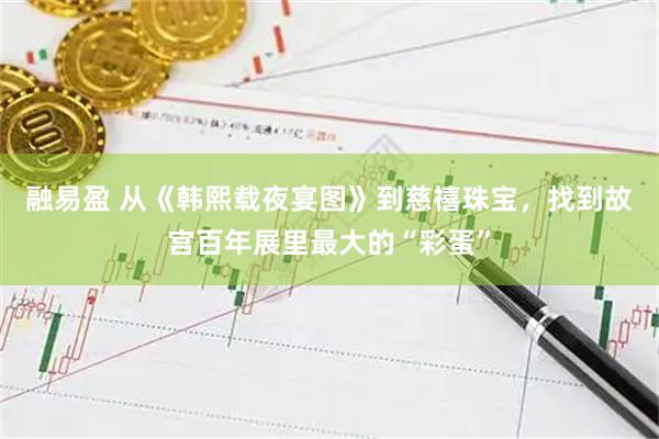 融易盈 从《韩熙载夜宴图》到慈禧珠宝,找到故宫百年展里最大的“彩蛋”