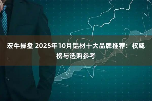 宏牛操盘 2025年10月铝材十大品牌推荐:权威榜与选购参考