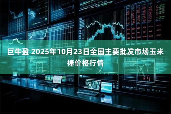 巨牛盈 2025年10月23日全国主要批发市场玉米棒价格行情