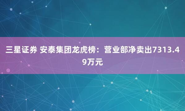 三星证券 安泰集团龙虎榜:营业部净卖出7313.49万元