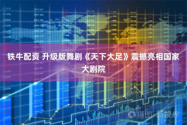 铁牛配资 升级版舞剧《天下大足》震撼亮相国家大剧院