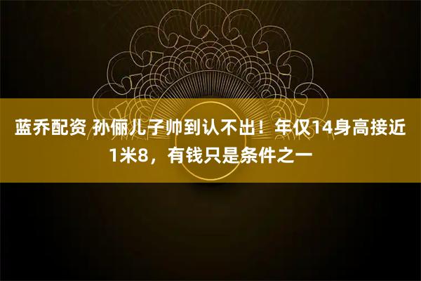 蓝乔配资 孙俪儿子帅到认不出!年仅14身高接近1米8,有钱只是条件之一