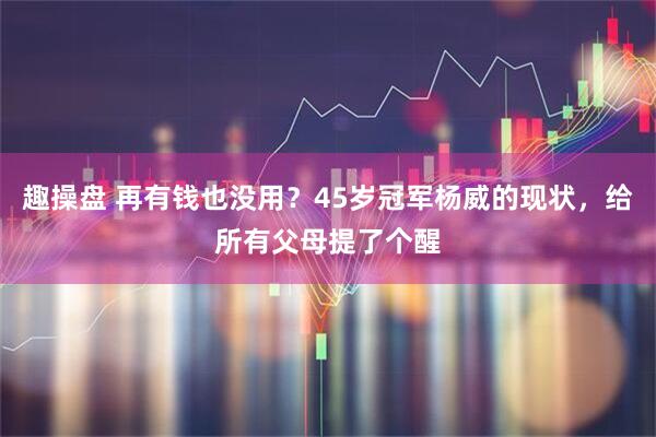 趣操盘 再有钱也没用?45岁冠军杨威的现状,给所有父母提了个醒