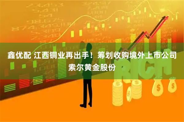 鑫优配 江西铜业再出手！筹划收购境外上市公司索尔黄金股份