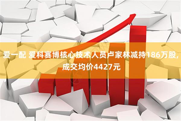 爱一配 爱科赛博核心技术人员卢家林减持186万股, 成交均价4427元