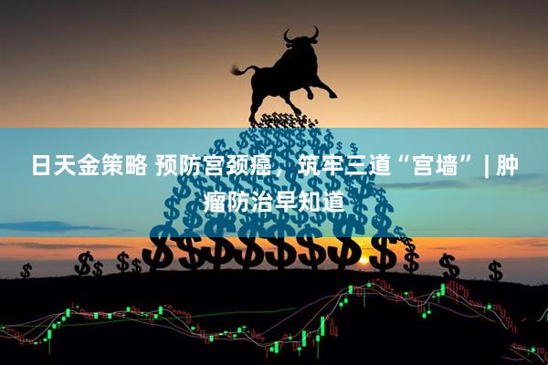 日天金策略 预防宫颈癌，筑牢三道“宫墙” | 肿瘤防治早知道