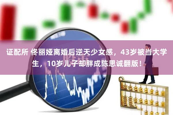 证配所 佟丽娅离婚后逆天少女感，43岁被当大学生，10岁儿子却胖成陈思诚翻版！