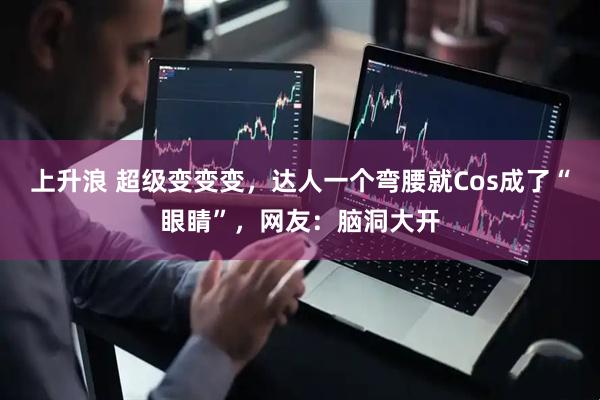 上升浪 超级变变变，达人一个弯腰就Cos成了“眼睛”，网友：脑洞大开