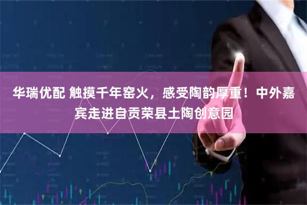 华瑞优配 触摸千年窑火，感受陶韵厚重！中外嘉宾走进自贡荣县土陶创意园