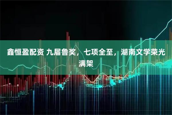 鑫恒盈配资 九届鲁奖,七项全至,湖南文学荣光满架